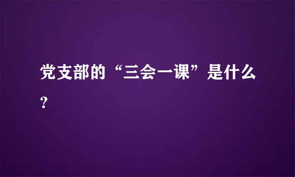 党支部的“三会一课”是什么？