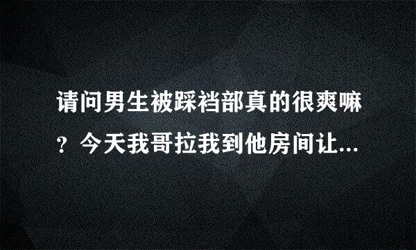 请问男生被踩裆部真的很爽嘛？今天我哥拉我到他房间让我穿上帆布鞋轻轻的揉他裆部。。还一边揉一边叫爽的，后来还让我用一来自点点力压下去碾压他的那里。。请问我哥他是真的被我踩着揉的很爽的嘛？其他男生也会这样？