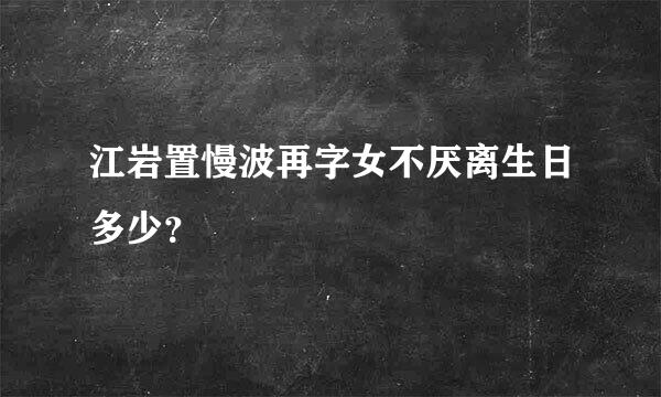 江岩置慢波再字女不厌离生日多少？