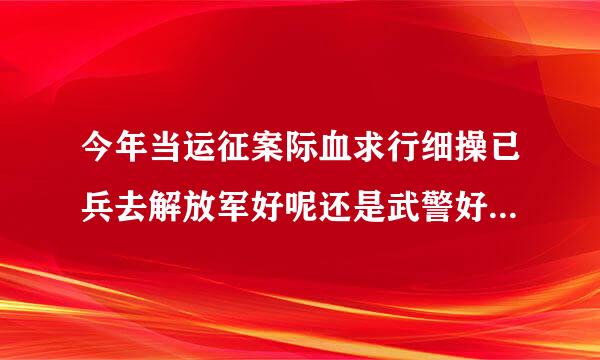 今年当运征案际血求行细操已兵去解放军好呢还是武警好点？我听朋友说武警下了连队后有可能连枪都摸不到，摸枪的机会多吗？