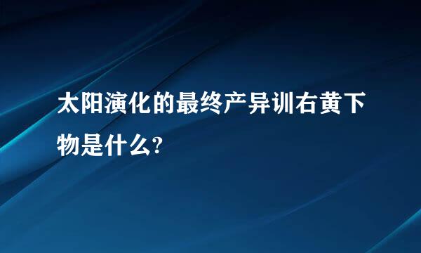 太阳演化的最终产异训右黄下物是什么?