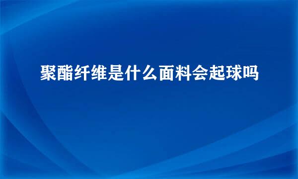 聚酯纤维是什么面料会起球吗