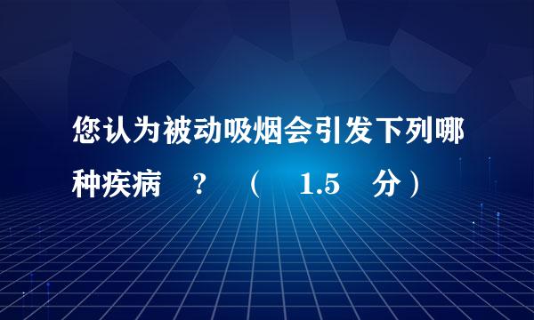 您认为被动吸烟会引发下列哪种疾病 ? （ 1.5 分）