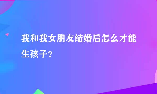 我和我女朋友结婚后怎么才能生孩子？