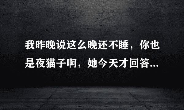 我昨晚说这么晚还不睡，你也是夜猫子啊，她今天才回答我才10点多一点，没睡不是很正常吗？我怎么回复好