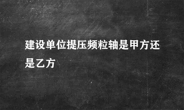 建设单位提压频粒轴是甲方还是乙方