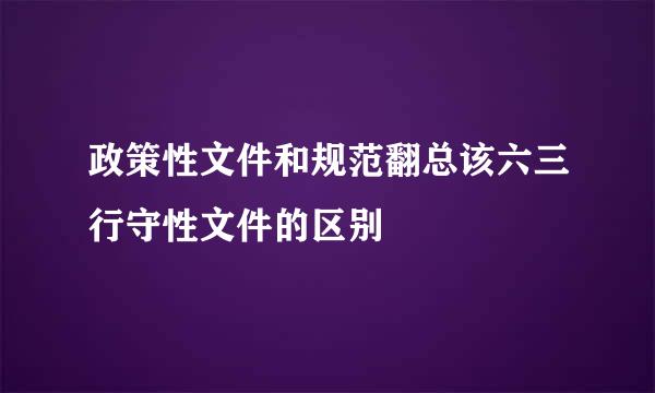 政策性文件和规范翻总该六三行守性文件的区别