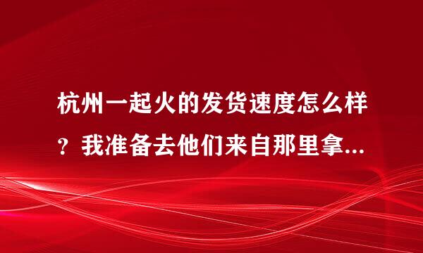 杭州一起火的发货速度怎么样？我准备去他们来自那里拿货，但是怕他们发货太慢了