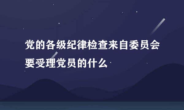 党的各级纪律检查来自委员会要受理党员的什么