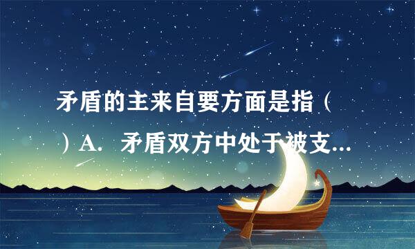 矛盾的主来自要方面是指（ ）A．矛盾双方中处于被支配地位、不起主导作用的方面（ ）B．矛盾体360问答系中处于被支配地位、在事物发展过...