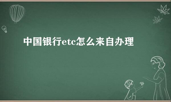 中国银行etc怎么来自办理