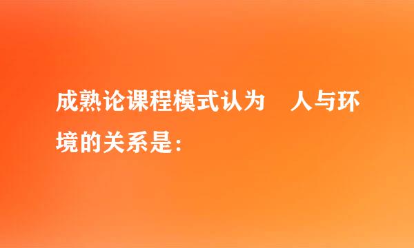 成熟论课程模式认为 人与环境的关系是：