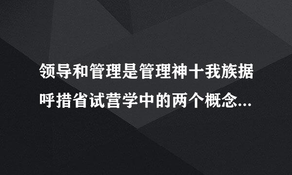 领导和管理是管理神十我族据呼措省试营学中的两个概念，它们的关系是