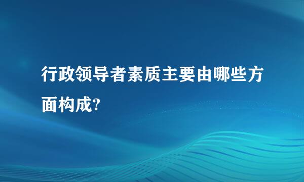 行政领导者素质主要由哪些方面构成?