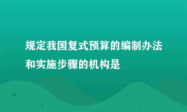 规定我国复式预算的编制办法和实施步骤的机构是