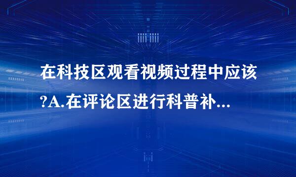 在科技区观看视频过程中应该?A.在评论区进行科普补充B.化身为键盘斗士C.低俗评论与嘲讽D.司马画导粒型句益许龙经听特笑哈哈