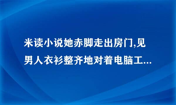 米读小说她赤脚走出房门,见男人衣衫整齐地对着电脑工作。没多想来自,撅了撅嘴走过？