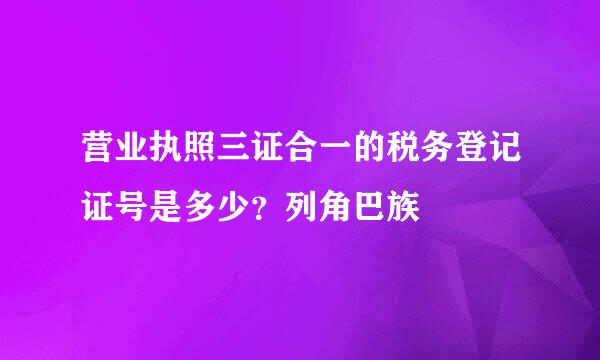 营业执照三证合一的税务登记证号是多少？列角巴族