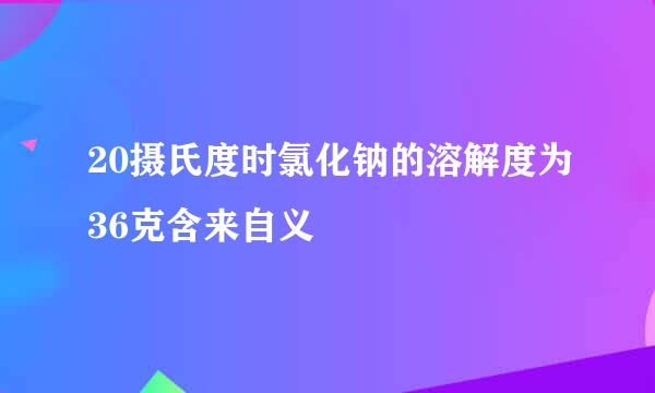 20摄氏度时氯化钠的溶解度为36克含来自义