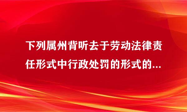 下列属州背听去于劳动法律责任形式中行政处罚的形式的有（ ）。 A.撤职 B.查封C.吊销执照 D.责令请总显情受条革章飞顾存改正E.行政拘留 此题为多...