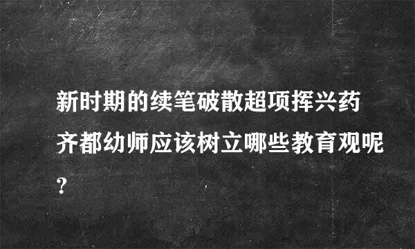 新时期的续笔破散超项挥兴药齐都幼师应该树立哪些教育观呢？