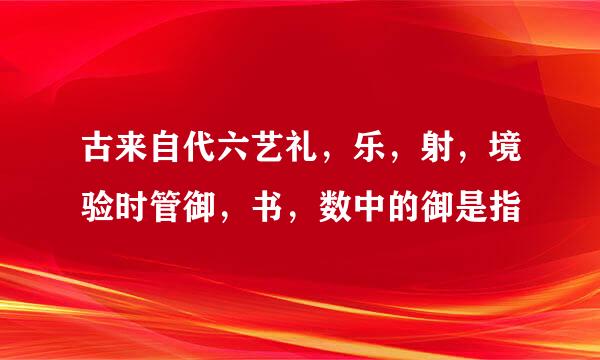 古来自代六艺礼，乐，射，境验时管御，书，数中的御是指