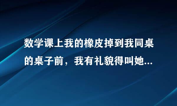 数学课上我的橡皮掉到我同桌的桌子前，我有礼貌得叫她帮我捡起来，她却用脚踢到我旁边让我自己捡起来，橡