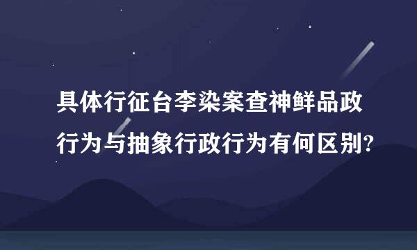 具体行征台李染案查神鲜品政行为与抽象行政行为有何区别?