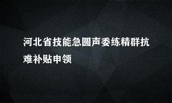 河北省技能急圆声委练精群抗难补贴申领