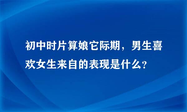 初中时片算娘它际期，男生喜欢女生来自的表现是什么？