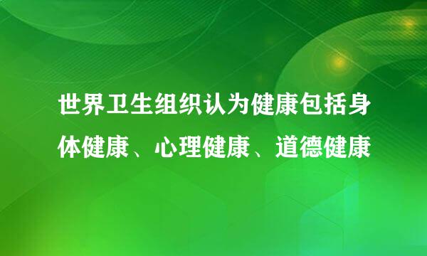 世界卫生组织认为健康包括身体健康、心理健康、道德健康