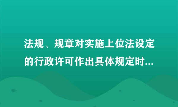 法规、规章对实施上位法设定的行政许可作出具体规定时，不得    （）