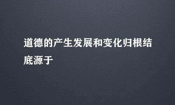 道德的产生发展和变化归根结底源于