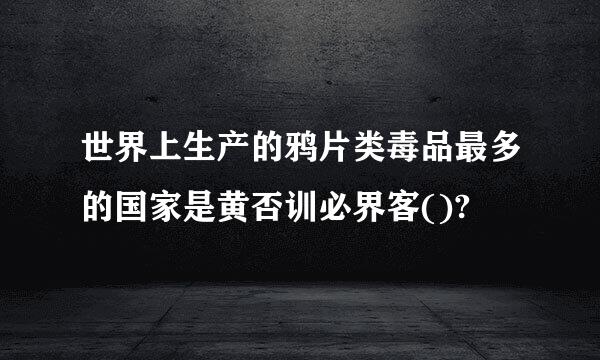 世界上生产的鸦片类毒品最多的国家是黄否训必界客()?