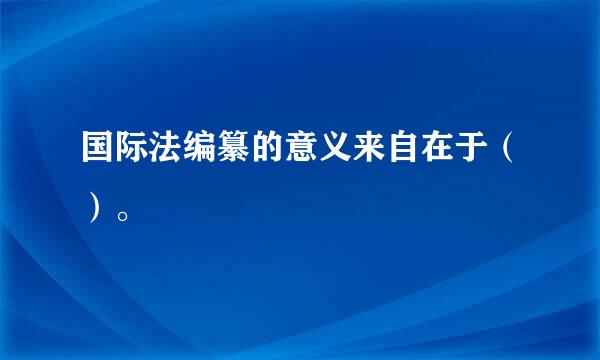 国际法编纂的意义来自在于（）。