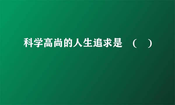 科学高尚的人生追求是 ( )