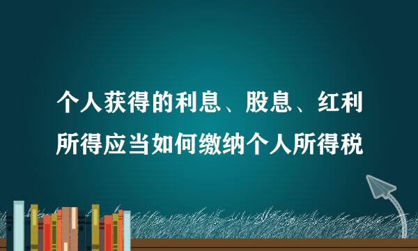 个人获得的利息、股息、红利所得应当如何缴纳个人所得税