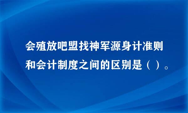 会殖放吧盟找神军源身计准则和会计制度之间的区别是（）。