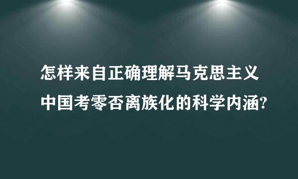 怎样来自正确理解马克思主义中国考零否离族化的科学内涵?