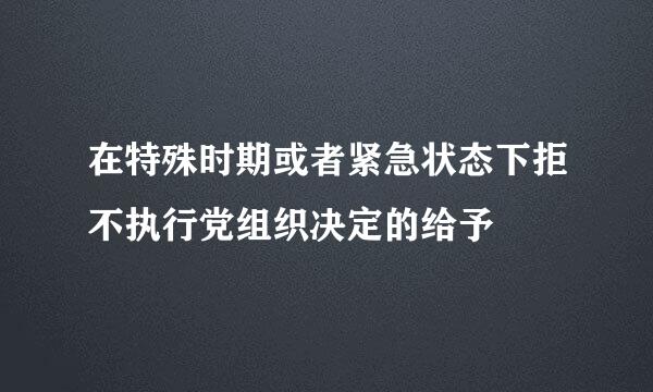 在特殊时期或者紧急状态下拒不执行党组织决定的给予