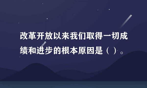 改革开放以来我们取得一切成绩和进步的根本原因是（）。