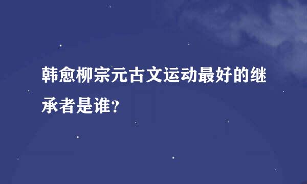 韩愈柳宗元古文运动最好的继承者是谁？