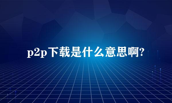 p2p下载是什么意思啊?