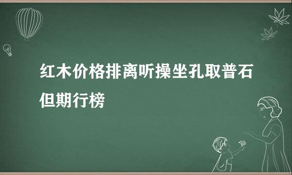 红木价格排离听操坐孔取普石但期行榜