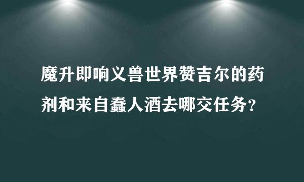 魔升即响义兽世界赞吉尔的药剂和来自蠢人酒去哪交任务？