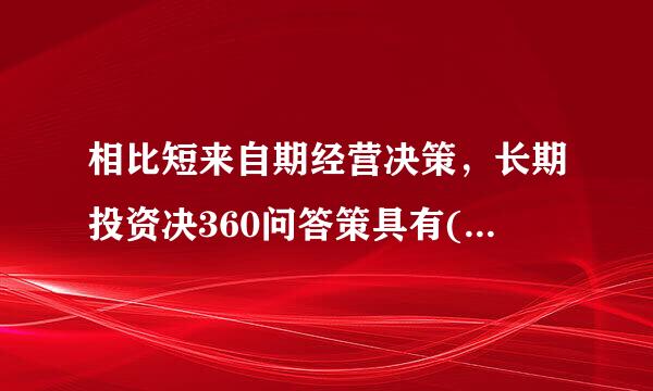 相比短来自期经营决策，长期投资决360问答策具有()等特点。