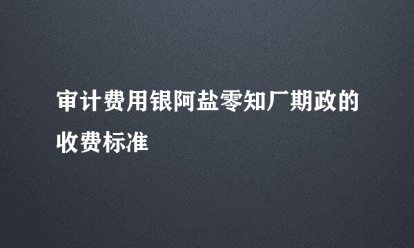 审计费用银阿盐零知厂期政的收费标准