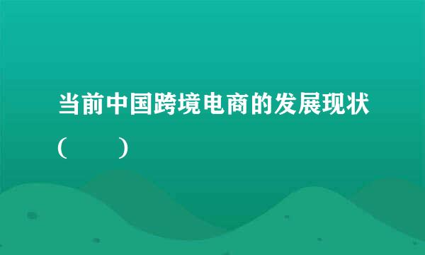 当前中国跨境电商的发展现状(  )