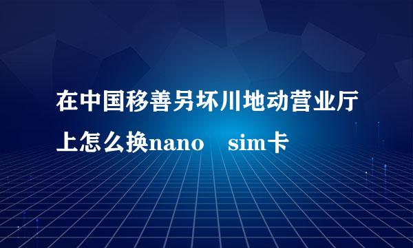 在中国移善另坏川地动营业厅上怎么换nano sim卡