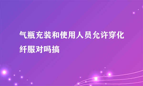 气瓶充装和使用人员允许穿化纤服对吗搞